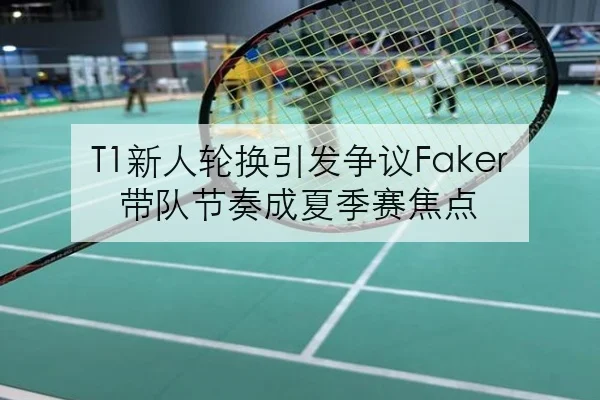 T1新人轮换引发争议Faker带队节奏成夏季赛焦点