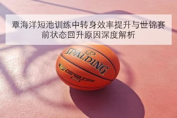 覃海洋短池训练中转身效率提升与世锦赛前状态回升原因深度解析